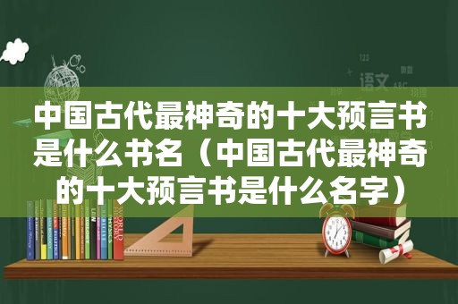 中国古代最神奇的十大预言书是什么书名（中国古代最神奇的十大预言书是什么名字）