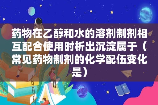 药物在乙醇和水的溶剂制剂相互配合使用时析出沉淀属于（常见药物制剂的化学配伍变化是）