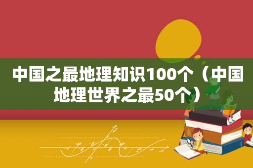 中国之最地理知识100个（中国地理世界之最50个）