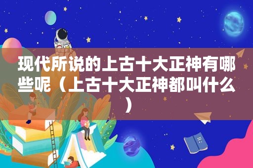 现代所说的上古十大正神有哪些呢（上古十大正神都叫什么）