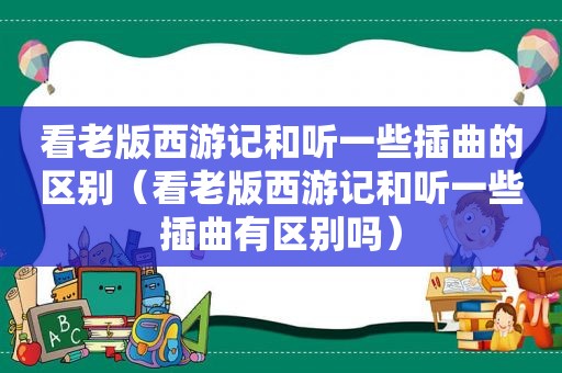 看老版西游记和听一些插曲的区别（看老版西游记和听一些插曲有区别吗）