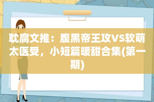 耽腐文推：腹黑帝王攻VS软萌太医受，小短篇暖甜合集(第一期)