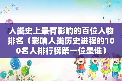 人类史上最有影响的百位人物排名（影响人类历史进程的100名人排行榜第一位是谁）