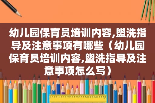 幼儿园保育员培训内容,盥洗指导及注意事项有哪些（幼儿园保育员培训内容,盥洗指导及注意事项怎么写）