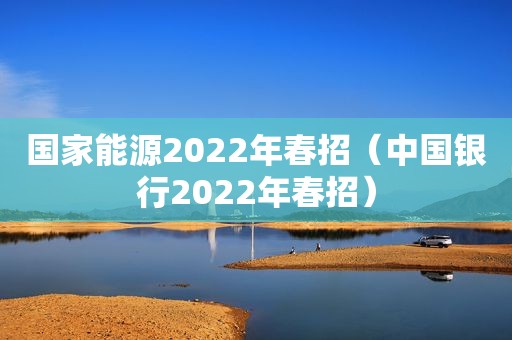 国家能源2022年春招（中国银行2022年春招）