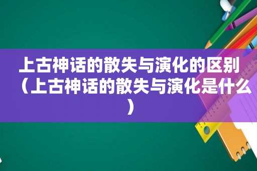 上古神话的散失与演化的区别（上古神话的散失与演化是什么）