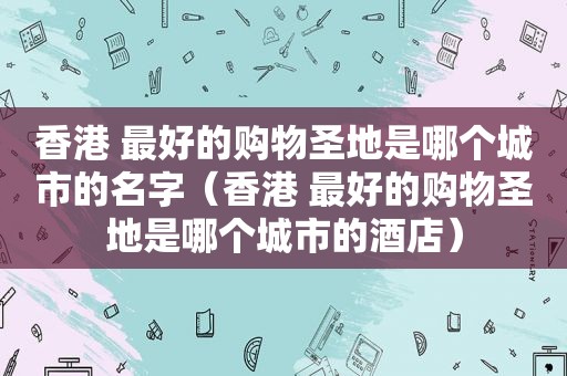 香港 最好的购物圣地是哪个城市的名字（香港 最好的购物圣地是哪个城市的酒店）