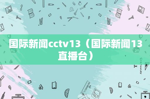 国际新闻cctv13（国际新闻13直播台）