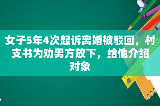 女子5年4次起诉离婚被驳回，村支书为劝男方放下，给他介绍对象