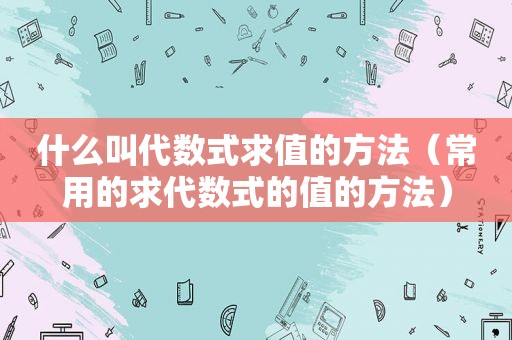 什么叫代数式求值的方法（常用的求代数式的值的方法）