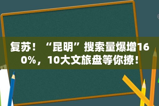 复苏！“昆明”搜索量爆增160%，10大文旅盘等你撩！