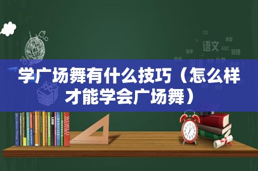 学广场舞有什么技巧（怎么样才能学会广场舞）