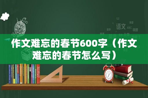 作文难忘的春节600字（作文难忘的春节怎么写）