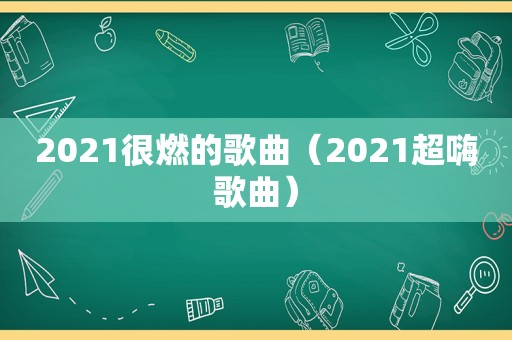 2021很燃的歌曲（2021超嗨歌曲）