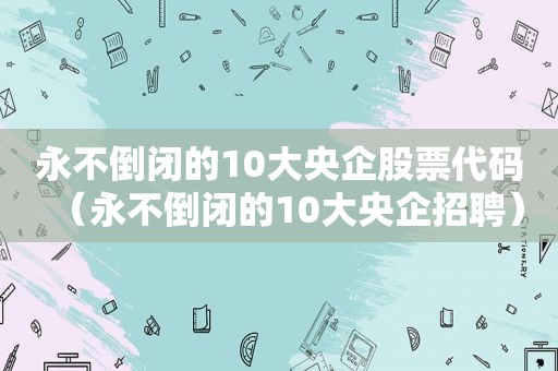 永不倒闭的10大央企股票代码（永不倒闭的10大央企招聘）