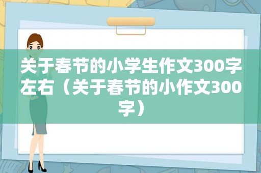 关于春节的小学生作文300字左右（关于春节的小作文300字）