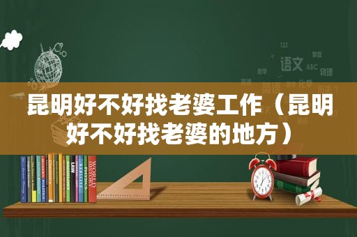 昆明好不好找老婆工作（昆明好不好找老婆的地方）