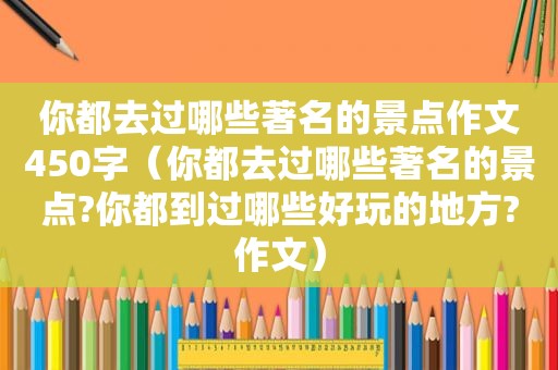 你都去过哪些著名的景点作文450字（你都去过哪些著名的景点?你都到过哪些好玩的地方?作文）