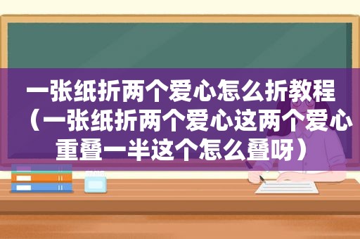 一张纸折两个爱心怎么折教程（一张纸折两个爱心这两个爱心重叠一半这个怎么叠呀）