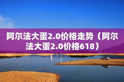 阿尔法大蛋2.0价格走势（阿尔法大蛋2.0价格618）