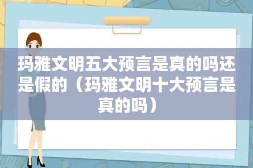 玛雅文明五大预言是真的吗还是假的（玛雅文明十大预言是真的吗）