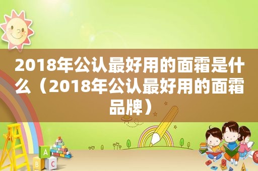 2018年公认最好用的面霜是什么（2018年公认最好用的面霜品牌）