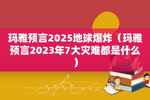 玛雅预言2025地球爆炸（玛雅预言2023年7大灾难都是什么）