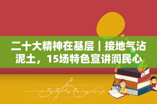 二十大精神在基层｜接地气沾泥土，15场特色宣讲润民心