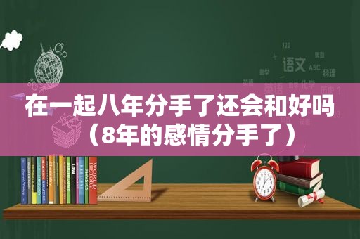 在一起八年分手了还会和好吗（8年的感情分手了）