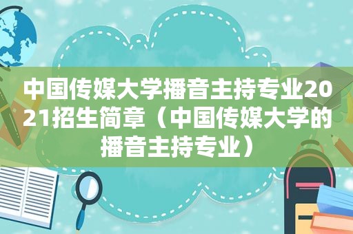 中国传媒大学播音主持专业2021招生简章（中国传媒大学的播音主持专业）