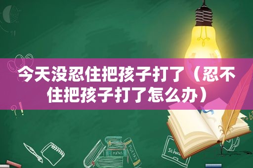 今天没忍住把孩子打了（忍不住把孩子打了怎么办）