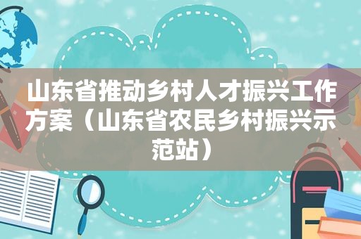 山东省推动乡村人才振兴工作方案（山东省农民乡村振兴示范站）