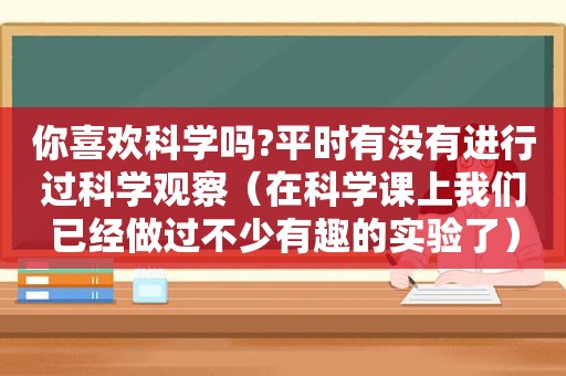 你喜欢科学吗?平时有没有进行过科学观察（在科学课上我们已经做过不少有趣的实验了）