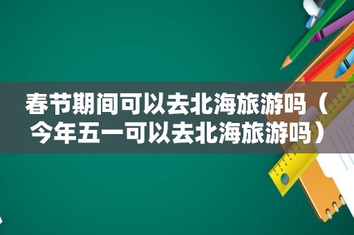 春节期间可以去北海旅游吗（今年五一可以去北海旅游吗）