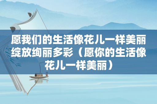 愿我们的生活像花儿一样美丽绽放绚丽多彩（愿你的生活像花儿一样美丽）