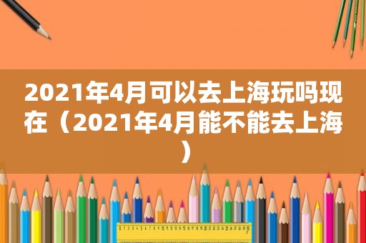 2021年4月可以去上海玩吗现在（2021年4月能不能去上海）