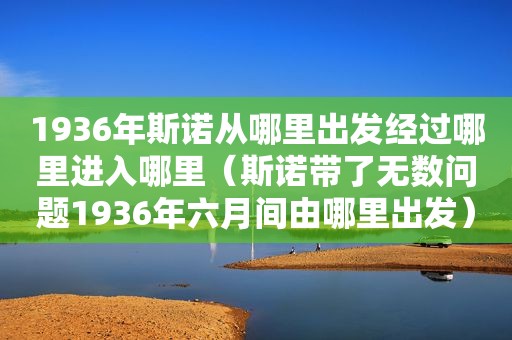 1936年斯诺从哪里出发经过哪里进入哪里（斯诺带了无数问题1936年六月间由哪里出发）