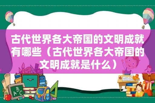 古代世界各大帝国的文明成就有哪些（古代世界各大帝国的文明成就是什么）