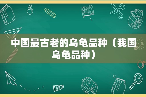 中国最古老的乌龟品种（我国乌龟品种）