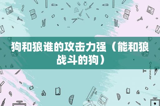 狗和狼谁的攻击力强（能和狼战斗的狗）