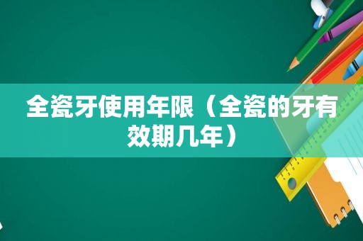 全瓷牙使用年限（全瓷的牙有效期几年）