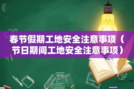 春节假期工地安全注意事项（节日期间工地安全注意事项）