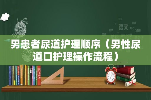 男患者尿道护理顺序（男性尿道口护理操作流程）