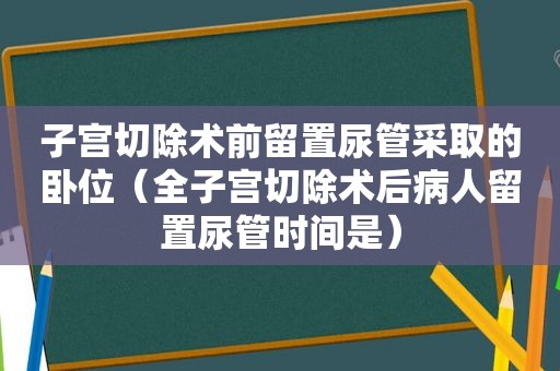 子宫切除术前留置尿管采取的卧位（全子宫切除术后病人留置尿管时间是）