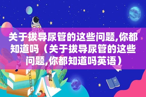 关于拔导尿管的这些问题,你都知道吗（关于拔导尿管的这些问题,你都知道吗英语）