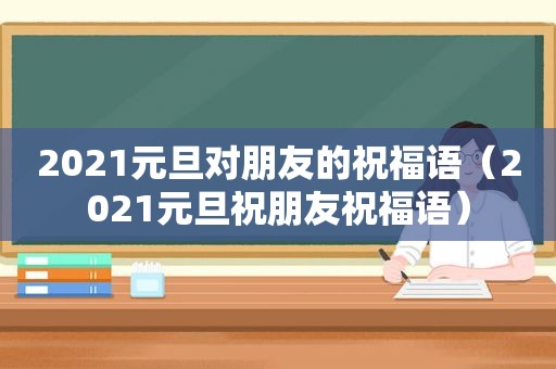 2021元旦对朋友的祝福语（2021元旦祝朋友祝福语）