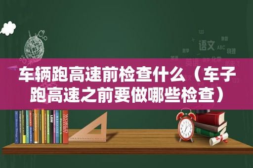 车辆跑高速前检查什么（车子跑高速之前要做哪些检查）