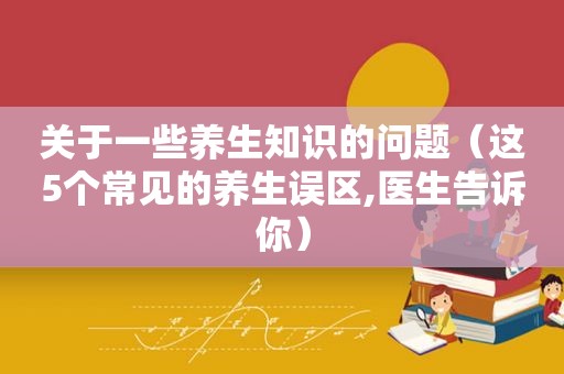 关于一些养生知识的问题（这5个常见的养生误区,医生告诉你）