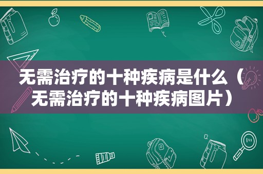 无需治疗的十种疾病是什么（无需治疗的十种疾病图片）