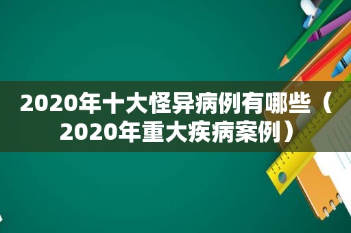 2020年十大怪异病例有哪些（2020年重大疾病案例）